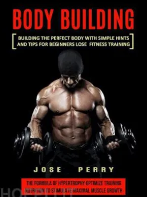 Body Building: Building the Perfect Body With Simple Hints and Tips for Beginners Lose Fitness Training (The Formula of Hypertrophy Optimize Training Nutrition to Stimulate Maximal Muscle Growth)