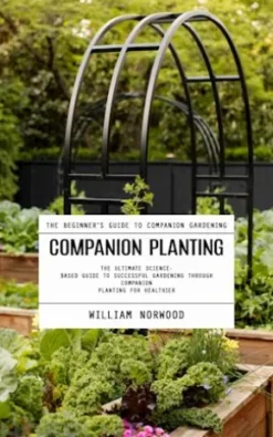 Companion Planting: The Beginner's Guide to Companion Gardening (The Ultimate Science-based Guide to Successful Gardening Through Companion Planting for Healthier)