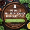 Das große Meal Prep Kochbuch für Berufstätige: 500 gesunde und abwechslungsreiche Rezepte zum Vorkochen – von schnellen Wok-Gerichten über herzhafte Aufläufe bis zur italienischen Pasta