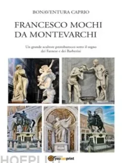 Francesco Mochi da Montevarchi. Un grande scultore protobarocco sotto il segno dei Farnese e dei Barberini
