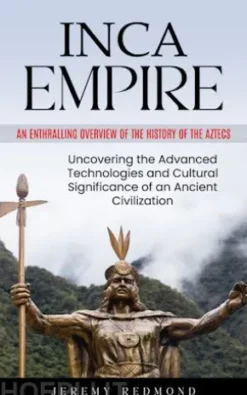 Inca Empire: An Enthralling Overview of the History of the Aztecs (Uncovering the Advanced Technologies and Cultural Significance of an Ancient Civilization)