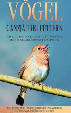 Vögel ganzjährig füttern: Wie Sie jeden Vogel richtig füttern und jede Vogelart gekonnt bestimmen - inkl. Futter Tipps für jede Jahreszeit und Anleitung, um Meisen-Knödel selber zu machen