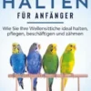Wellensittiche halten für Anfänger: Wie Sie Ihre Wellensittiche ideal halten, pflegen, beschäftigen und zähmen - inkl. Notfallplan bei Krankheit und Futtertipps